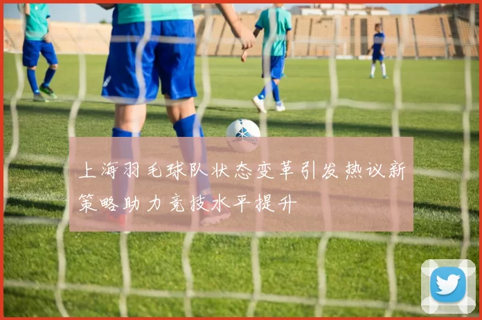 上海羽毛球队状态变革引发热议新策略助力竞技水平提升