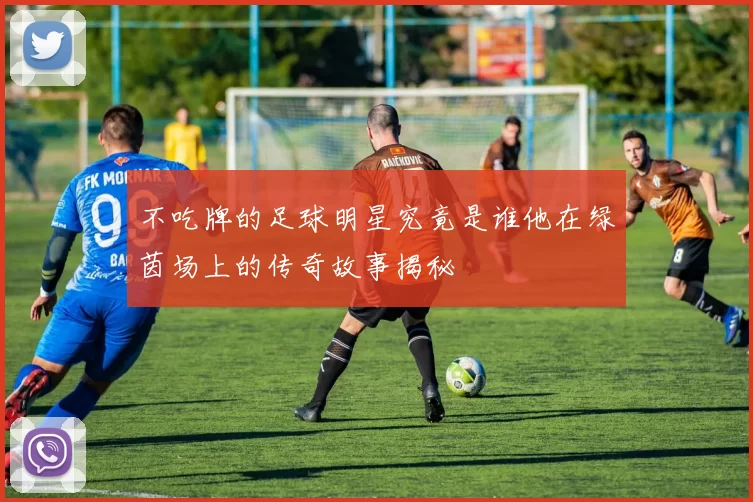 不吃牌的足球明星究竟是谁他在绿茵场上的传奇故事揭秘