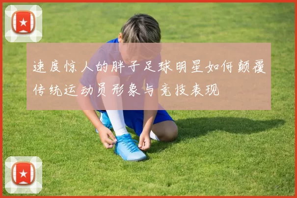 速度惊人的胖子足球明星如何颠覆传统运动员形象与竞技表现