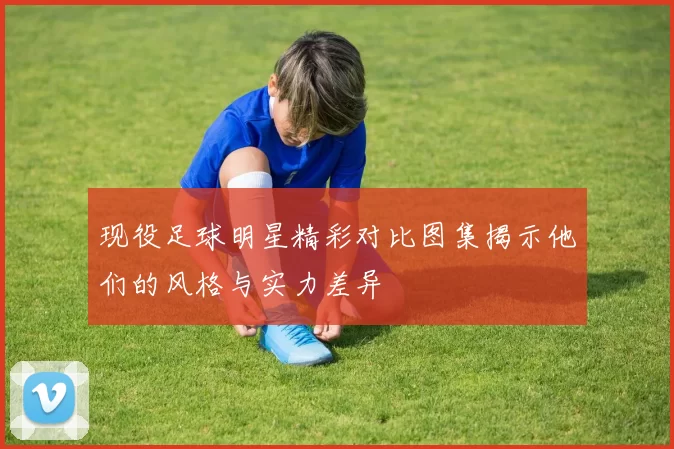 现役足球明星精彩对比图集揭示他们的风格与实力差异