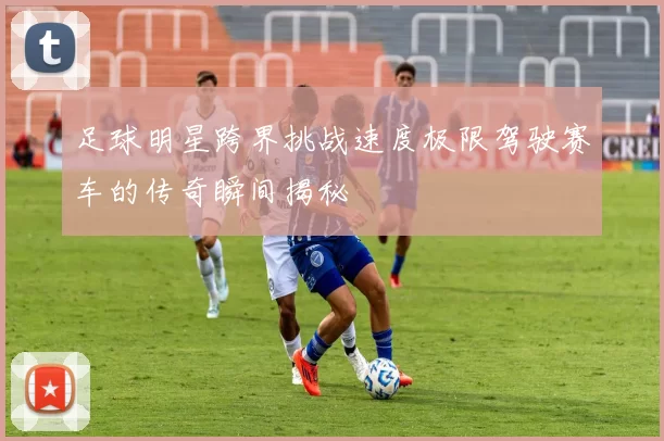 足球明星跨界挑战速度极限驾驶赛车的传奇瞬间揭秘