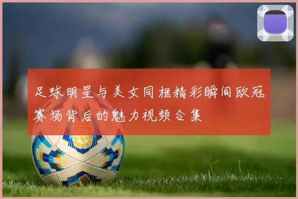 足球明星与美女同框精彩瞬间欧冠赛场背后的魅力视频合集