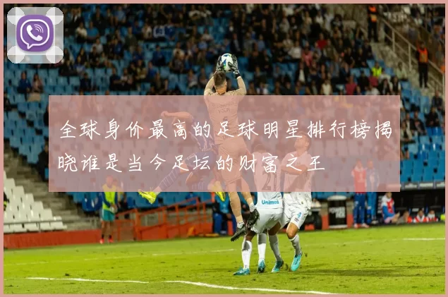 全球身价最高的足球明星排行榜揭晓谁是当今足坛的财富之王