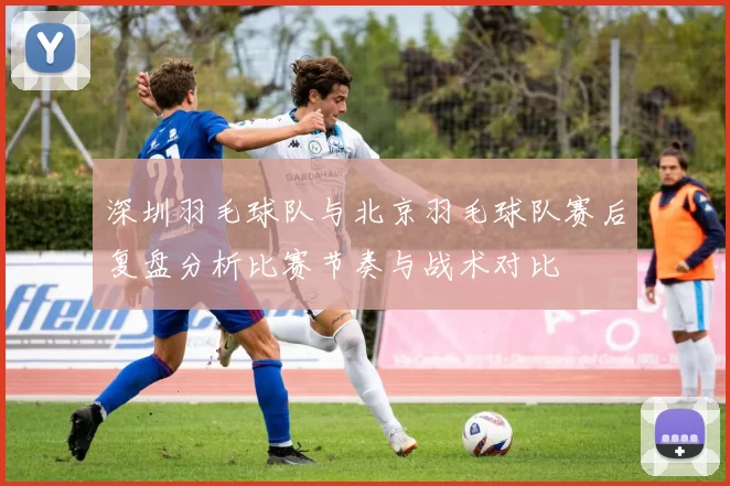 深圳羽毛球队与北京羽毛球队赛后复盘分析比赛节奏与战术对比
