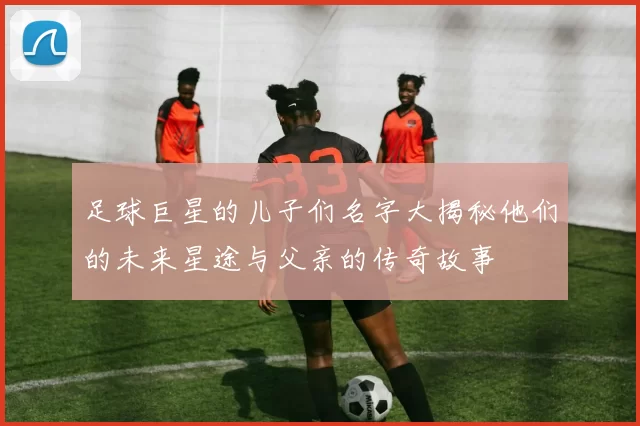 足球巨星的儿子们名字大揭秘他们的未来星途与父亲的传奇故事