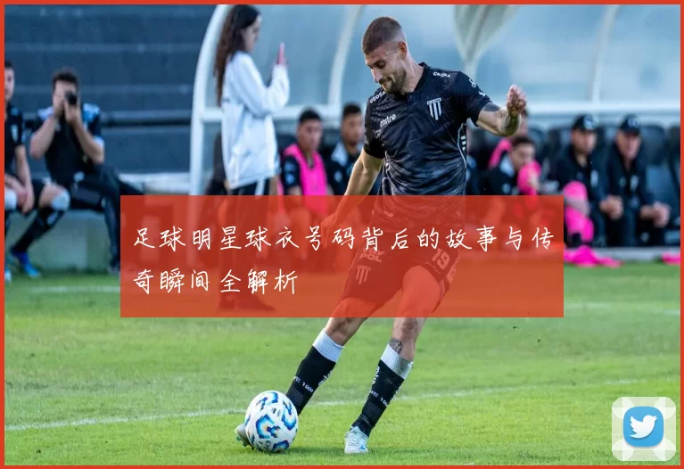 足球明星球衣号码背后的故事与传奇瞬间全解析