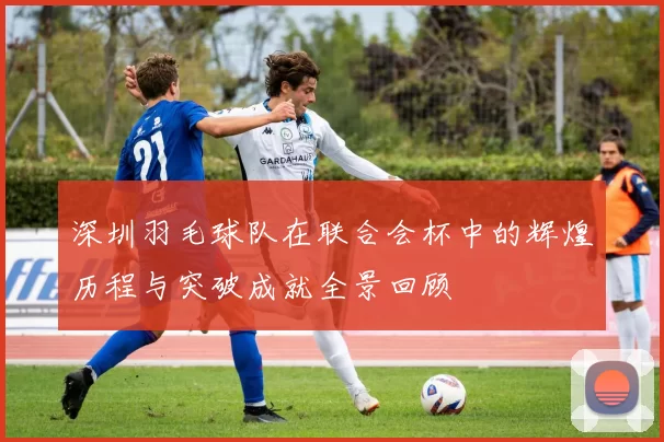 深圳羽毛球队在联合会杯中的辉煌历程与突破成就全景回顾