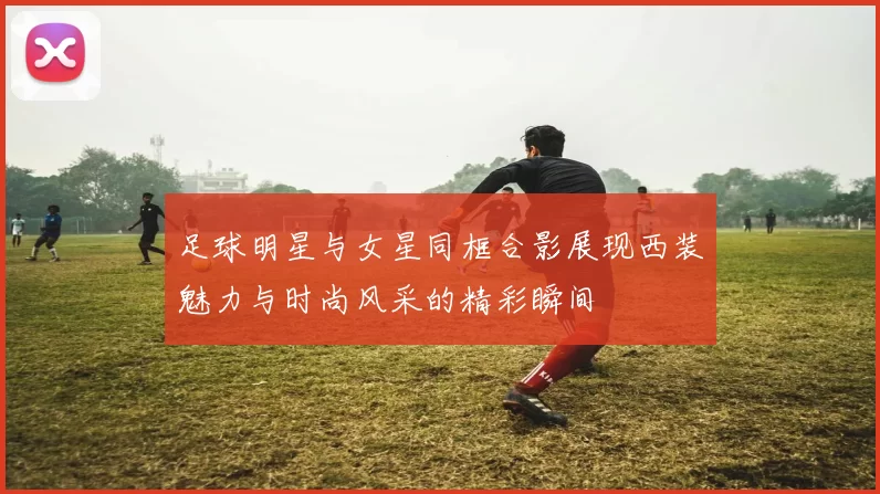 足球明星与女星同框合影展现西装魅力与时尚风采的精彩瞬间