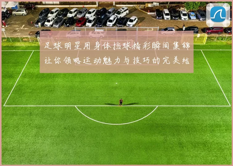 足球明星用身体挡球精彩瞬间集锦让你领略运动魅力与技巧的完美结合