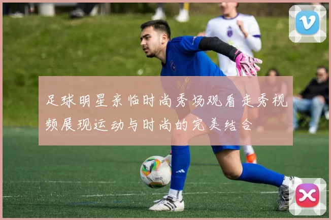 足球明星亲临时尚秀场观看走秀视频展现运动与时尚的完美结合