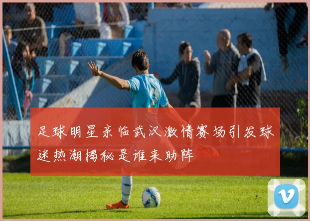 足球明星亲临武汉激情赛场引发球迷热潮揭秘是谁来助阵