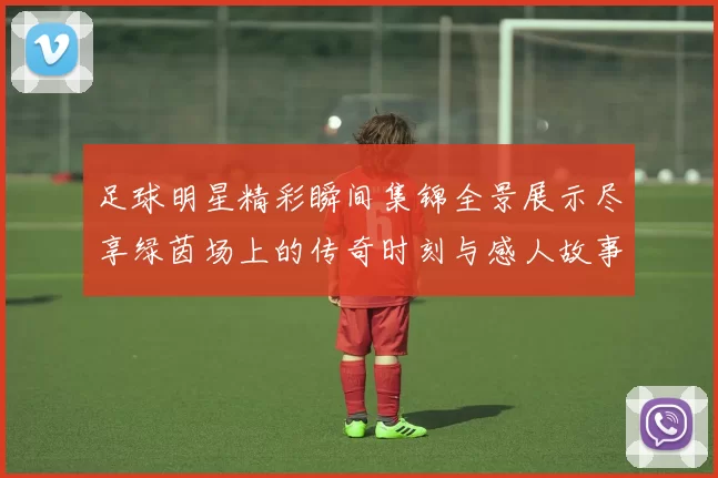 足球明星精彩瞬间集锦全景展示尽享绿茵场上的传奇时刻与感人故事