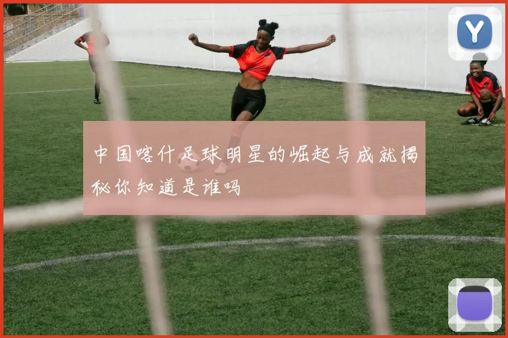 中国喀什足球明星的崛起与成就揭秘你知道是谁吗