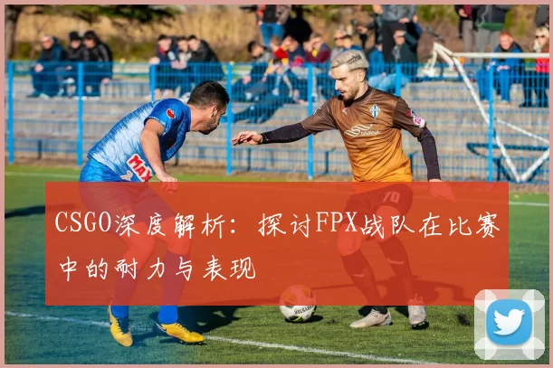 CSGO深度解析：探讨FPX战队在比赛中的耐力与表现