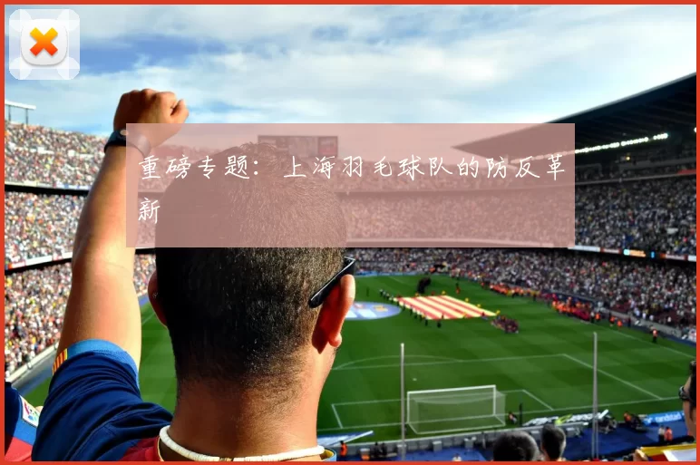 重磅专题：上海羽毛球队的防反革新