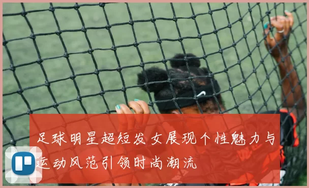 足球明星超短发女展现个性魅力与运动风范引领时尚潮流