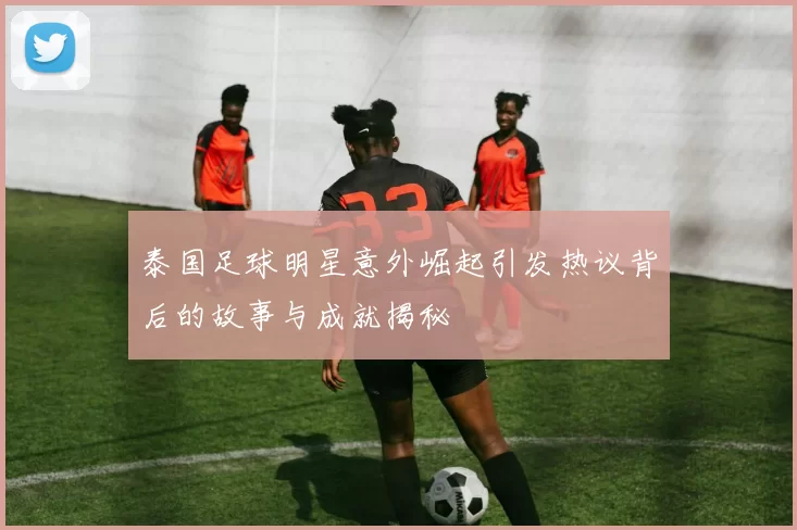 泰国足球明星意外崛起引发热议背后的故事与成就揭秘