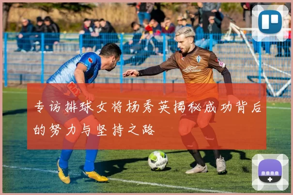 专访排球女将杨秀英揭秘成功背后的努力与坚持之路