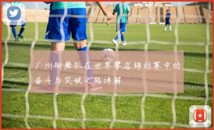 广州街舞队在世界攀岩锦标赛中的奋斗与突破之路详解