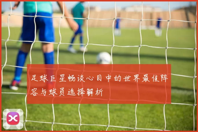 足球巨星畅谈心目中的世界最佳阵容与球员选择解析