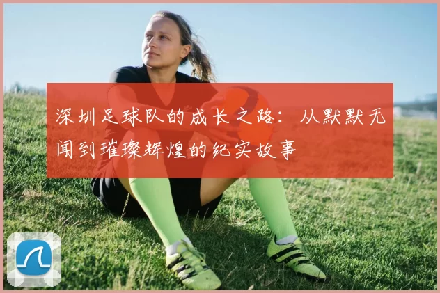 深圳足球队的成长之路：从默默无闻到璀璨辉煌的纪实故事