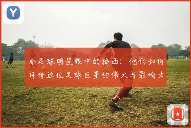 非足球明星眼中的梅西：他们如何评价这位足球巨星的伟大与影响力