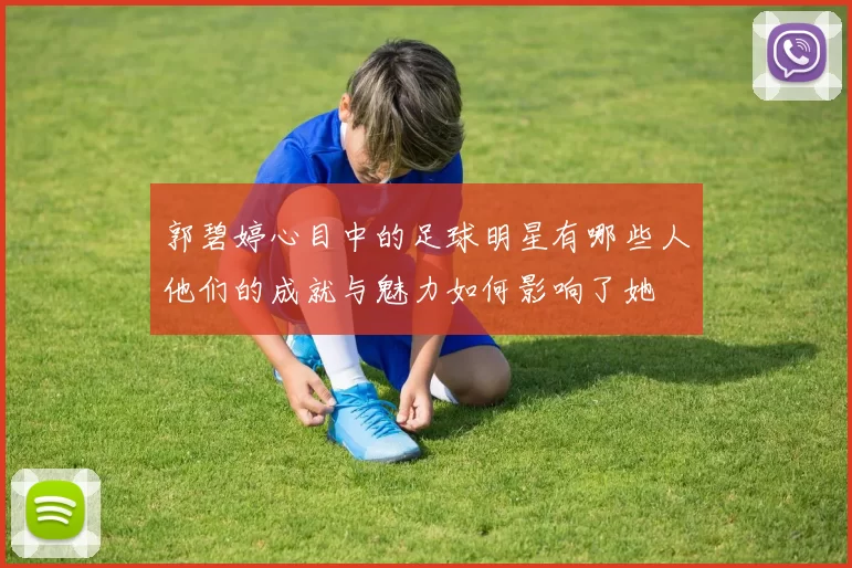 郭碧婷心目中的足球明星有哪些人他们的成就与魅力如何影响了她