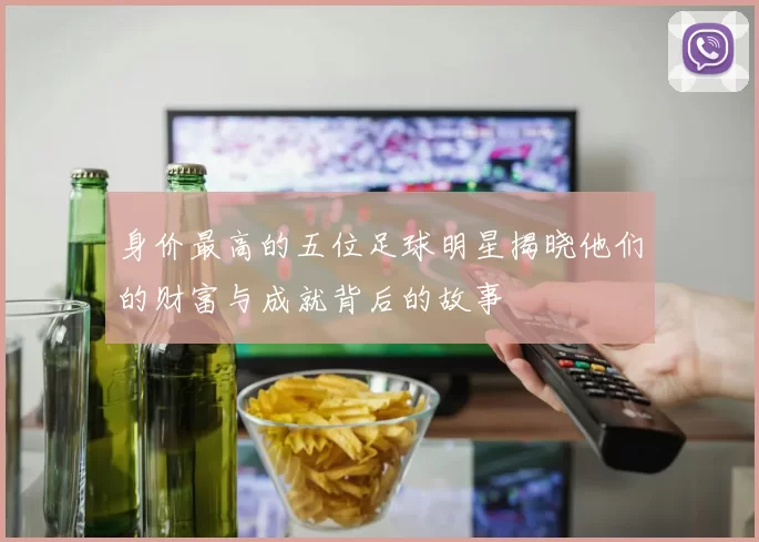 身价最高的五位足球明星揭晓他们的财富与成就背后的故事