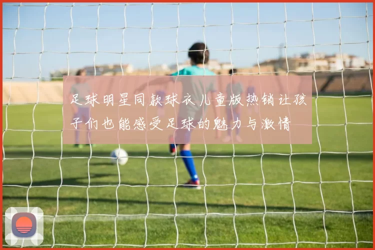 足球明星同款球衣儿童版热销让孩子们也能感受足球的魅力与激情