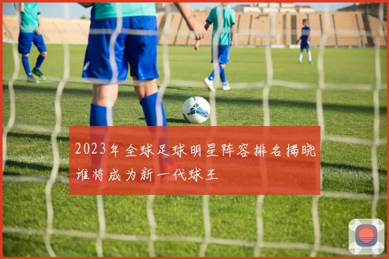 2023年全球足球明星阵容排名揭晓谁将成为新一代球王