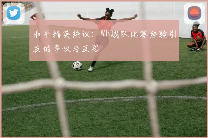 和平精英热议：WE战队比赛经验引发的争议与反思