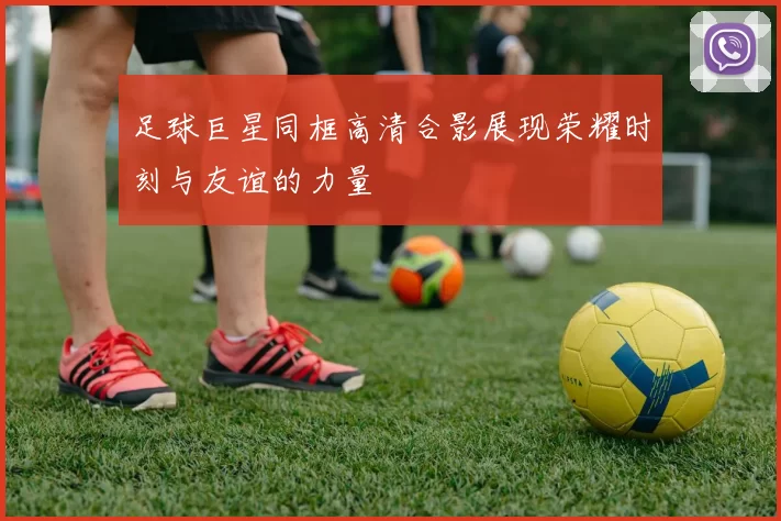 足球巨星同框高清合影展现荣耀时刻与友谊的力量