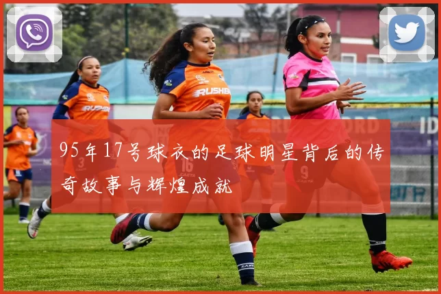 95年17号球衣的足球明星背后的传奇故事与辉煌成就