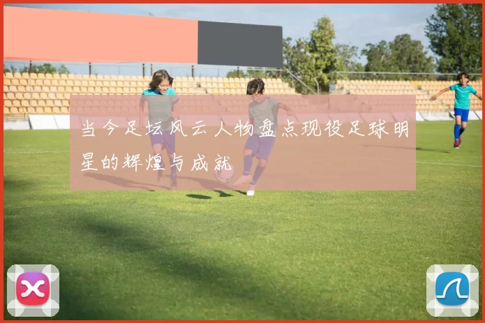当今足坛风云人物盘点现役足球明星的辉煌与成就