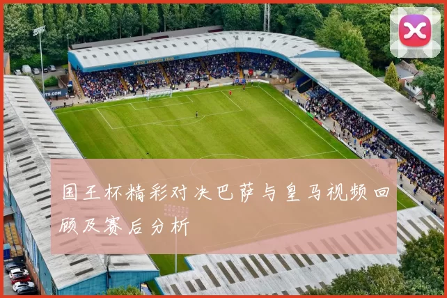 国王杯精彩对决巴萨与皇马视频回顾及赛后分析