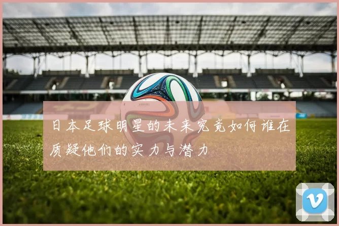 日本足球明星的未来究竟如何谁在质疑他们的实力与潜力