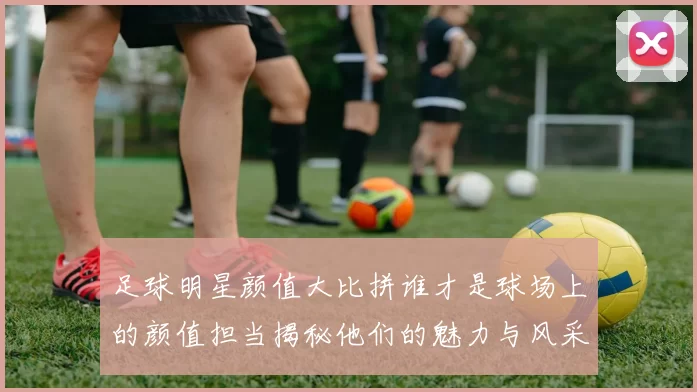 足球明星颜值大比拼谁才是球场上的颜值担当揭秘他们的魅力与风采