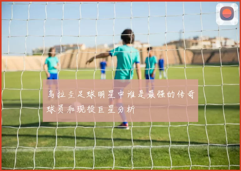 乌拉圭足球明星中谁是最强的传奇球员和现役巨星分析