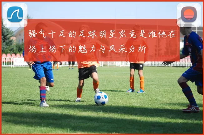 骚气十足的足球明星究竟是谁他在场上场下的魅力与风采分析