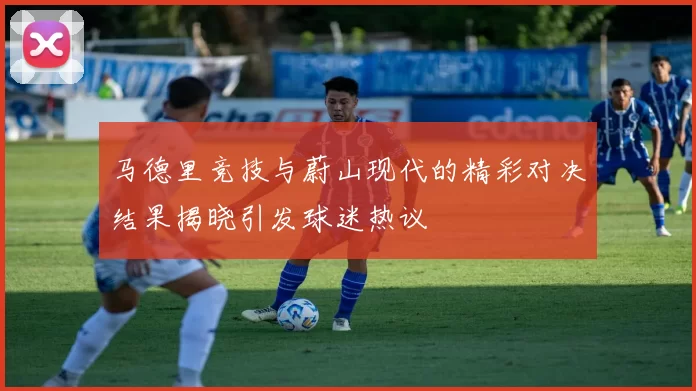 马德里竞技与蔚山现代的精彩对决结果揭晓引发球迷热议