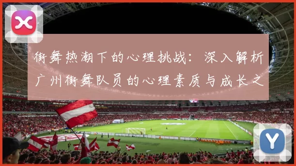 街舞热潮下的心理挑战：深入解析广州街舞队员的心理素质与成长之路