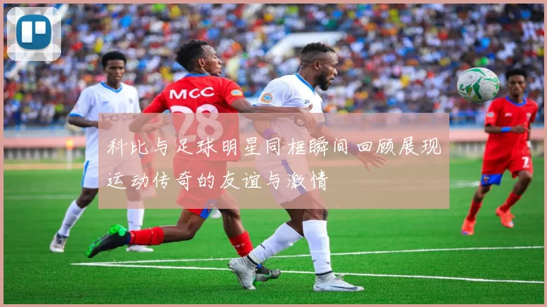科比与足球明星同框瞬间回顾展现运动传奇的友谊与激情