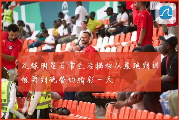 足球明星日常生活揭秘从晨跑到训练再到晚餐的精彩一天