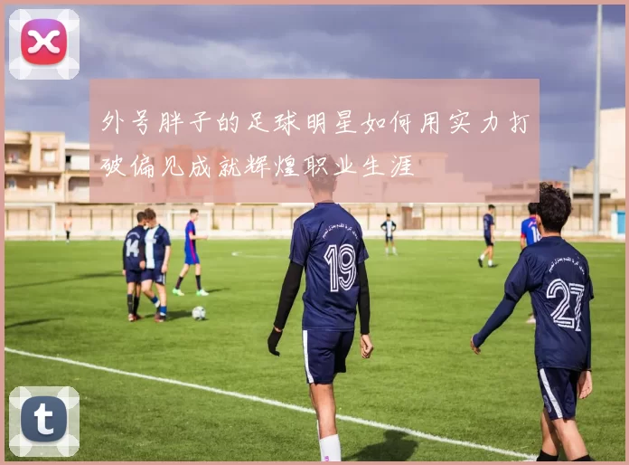 外号胖子的足球明星如何用实力打破偏见成就辉煌职业生涯