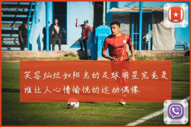 笑容灿烂如阳光的足球明星究竟是谁让人心情愉悦的运动偶像
