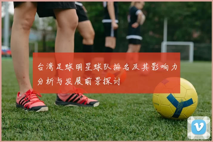 台湾足球明星球队排名及其影响力分析与发展前景探讨