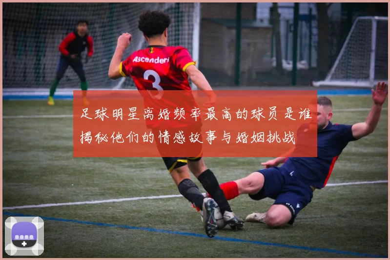 足球明星离婚频率最高的球员是谁揭秘他们的情感故事与婚姻挑战