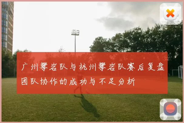 广州攀岩队与杭州攀岩队赛后复盘团队协作的成功与不足分析