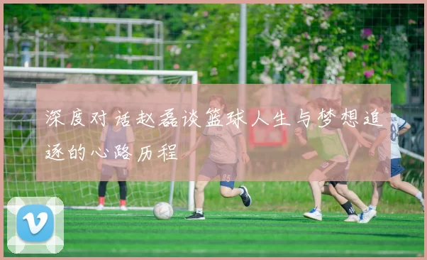 深度对话赵磊谈篮球人生与梦想追逐的心路历程
