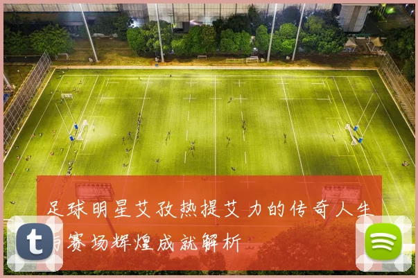 足球明星艾孜热提艾力的传奇人生与赛场辉煌成就解析